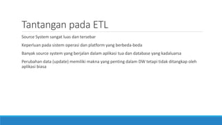 Tantangan pada ETL
Source System sangat luas dan tersebar
Keperluan pada sistem operasi dan platform yang berbeda-beda
Banyak source system yang berjalan dalam aplikasi tua dan database yang kadaluarsa
Perubahan data (update) memiliki makna yang penting dalam DW tetapi tidak ditangkap oleh
aplikasi biasa
 