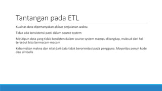 Tantangan pada ETL
Kualitas data dipertanyakan akibat perjalanan waktu
Tidak ada konsistensi pasti dalam source system
Meskipun data yang tidak konsisten dalam source system mampu ditangkap, maksud dari hal
tersebut bisa bermacam-macam
Kebanyakan makna dan nilai dari data tidak berorientasi pada pengguna. Mayoritas penuh kode
dan simbolik
 