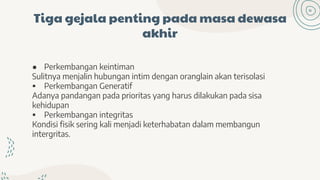 Tiga gejala penting pada masa dewasa
akhir
● Perkembangan keintiman
Sulitnya menjalin hubungan intim dengan oranglain akan terisolasi
 Perkembangan Generatif
Adanya pandangan pada prioritas yang harus dilakukan pada sisa
kehidupan
 Perkembangan integritas
Kondisi fisik sering kali menjadi keterhabatan dalam membangun
intergritas.
 