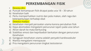 PERKEMBANGAN FISIK
• Dewasa dini
a) Puncak kemampuan fisik dicapai pada usia 18 – 30 tahun
b) Kesehatan baik
c) Perlu memperhatikan nutrisi dan pola makan, olah raga dan
ketergantungan terhadap obat
• Dewasa madya
a) Kesehatan menjadi persoalan utama karena perubahan fisik
b) Daya akomodasi mengalami penurunan tajam pada usia tahun
c) Aliran darah ke mata berkurang
d) Stabilitas emosi dan kepribadian berkaitan dengan penurunan
Kesehatan
e) Gangguan kesehatan utama adalah penyakit kardiovaskuler
f) Wanita mengalami menopause
g) Pria mengalami penurunan tingkat testosteron
 