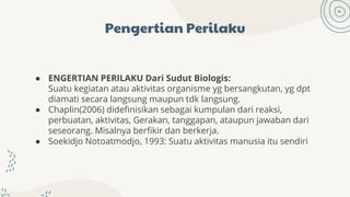 Pengertian Perilaku
● ENGERTIAN PERILAKU Dari Sudut Biologis:
Suatu kegiatan atau aktivitas organisme yg bersangkutan, yg dpt
diamati secara langsung maupun tdk langsung.
● Chaplin(2006) didefinisikan sebagai kumpulan dari reaksi,
perbuatan, aktivitas, Gerakan, tanggapan, ataupun jawaban dari
seseorang. Misalnya berfikir dan berkerja.
● Soekidjo Notoatmodjo, 1993: Suatu aktivitas manusia itu sendiri
 