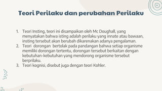 Teori Perilaku dan perubahan Perilaku
1. Teori Insting, teori ini disampaikan oleh Mc Doughall, yang
menyatakan bahwa isting adalah perilaku yang innate atau bawaan,
insting tersebut akan berubah dikarenakan adanya pengalaman.
2. Teori dorongan bertolak pada pandangan bahwa setiap organisme
memiliki dorongan tertentu, dorongan tersebut berkaitan dengan
kebutuhan-kebutuhan yang mendorong organisme tersebut
berprilaku.
3. Teori kognisi, disebut juga dengan teori Kohler.
 