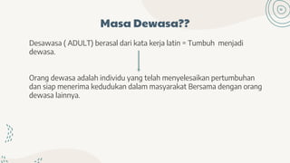 Masa Dewasa??
Desawasa ( ADULT) berasal dari kata kerja latin = Tumbuh menjadi
dewasa.
Orang dewasa adalah individu yang telah menyelesaikan pertumbuhan
dan siap menerima kedudukan dalam masyarakat Bersama dengan orang
dewasa lainnya.
 