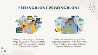 FEELING ALONE VS BEING ALONE
When you are alone, you can be very
happy but you hate every second that
you are with your friends. It is usually a
disorder that is neglected.
You can be home alone, but you don't
experience loneliness. On the other hand,
if you feel alone, you end up isolating
yourself and you are left alone.
 