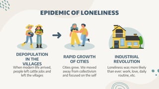 EPIDEMIC OF LONELINESS
DEPOPULATION
IN THE
VILLAGES
When modern life arrived,
people left cattle jobs and
left the villages
RAPID GROWTH
OF CITIES
Cities grew. We moved
away from collectivism
and focused on the self
INDUSTRIAL
REVOLUTION
Loneliness was more likely
than ever: work, love, daily
routine, etc.
 