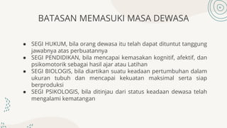 BATASAN MEMASUKI MASA DEWASA
● SEGI HUKUM, bila orang dewasa itu telah dapat dituntut tanggung
jawabnya atas perbuatannya
● SEGI PENDIDIKAN, bila mencapai kemasakan kognitif, afektif, dan
psikomotorik sebagai hasil ajar atau Latihan
● SEGI BIOLOGIS, bila diartikan suatu keadaan pertumbuhan dalam
ukuran tubuh dan mencapai kekuatan maksimal serta siap
berproduksi
● SEGI PSIKOLOGIS, bila ditinjau dari status keadaan dewasa telah
mengalami kematangan
 