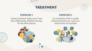 TREATMENT
EXERCISE 1
Contact someone today even if you
feel a little lonely. Brighten the day
for the other person
EXERCISE 2
Go somewhere that is usually
embarrassing for you, such as a
social event, for example
 