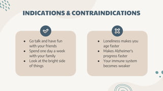 INDICATIONS & CONTRAINDICATIONS
● Go talk and have fun
with your friends
● Spend one day a week
with your family
● Look at the bright side
of things
● Loneliness makes you
age faster
● Makes Alzheimer's
progress faster
● Your immune system
becomes weaker
 