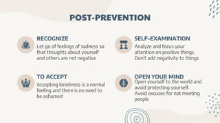 POST-PREVENTION
Let go of feelings of sadness so
that thoughts about yourself
and others are not negative
RECOGNIZE
Analyze and focus your
attention on positive things.
Don't add negativity to things
SELF-EXAMINATION
Accepting loneliness is a normal
feeling and there is no need to
be ashamed
TO ACCEPT
Open yourself to the world and
avoid protecting yourself.
Avoid excuses for not meeting
people
OPEN YOUR MIND
 