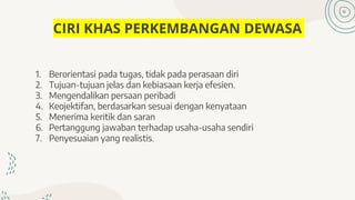 CIRI KHAS PERKEMBANGAN DEWASA
1. Berorientasi pada tugas, tidak pada perasaan diri
2. Tujuan-tujuan jelas dan kebiasaan kerja efesien.
3. Mengendalikan persaan peribadi
4. Keojektifan, berdasarkan sesuai dengan kenyataan
5. Menerima keritik dan saran
6. Pertanggung jawaban terhadap usaha-usaha sendiri
7. Penyesuaian yang realistis.
 