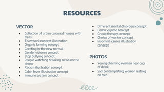 RESOURCES
VECTOR
● Collection of urban coloured houses with
trees
● Teamwork concept illustration
● Organic farming concept
● Greeting in the new normal
● Gender violence concept
● Stop bullying concept
● People watching breaking news on the
phone
● Racism illustration concept
● Cabin fever illustration concept
● Immune system concept
● Different mental disorders concept
● Fomo vs jomo concept
● Group therapy concept
● Choice of worker concept
● Insomnia causes illustration
concept
PHOTOS
● Young charming woman near cup
of drink
● Sad contemplating woman resting
on bed
 