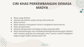 ● Masa yang ditakuti
● Adanya perubahan yang menuju kemunduran
● Masa transisi
● Masa dewasa merupakan transisi mengalami kemunduran.
● Masa penyesuaian
● Adanya penyesuaian terhadap kondisi yang berubah
● Masa keseimbangan dan ketidakseimbanganKeseimbangan dialami
oleh mereka yang berusia setengah umur namun masih mengalami
kegoncangan dalam penyesuaian diri
CIRI KHAS PERKEMBANGAN DEWASA
MADYA
 