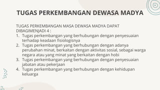TUGAS PERKEMBANGAN DEWASA MADYA
TUGAS PERKEMBANGAN MASA DEWASA MADYA DAPAT
DIBAGIMENJADI 4 :
1. Tugas perkembangan yang berhubungan dengan penyesuaian
terhadap keadaan fisiologisnya
2. Tugas perkembangan yang berhubungan dengan adanya
perubahan minat, berkaitan dengan aktivitas sosial, sebagai warga
negara atau yang minat yang berkaitan dengan hobi
3. Tugas perkembangan yang berhubungan dengan penyesuaian
jabatan atau pekerjaan
4. Tugas perkembangan yang berhubungan dengan kehidupan
keluarga
 