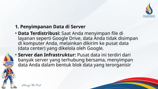 1. Penyimpanan Data di Server
• Data Terdistribusi: Saat Anda menyimpan file di
layanan seperti Google Drive, data Anda tidak disimpan
di komputer Anda, melainkan dikirim ke pusat data
(data center) yang dikelola oleh Google.
• Server dan Infrastruktur: Pusat data ini terdiri dari
banyak server yang terhubung bersama, menyimpan
data Anda dalam bentuk blok data yang terorganisir
 