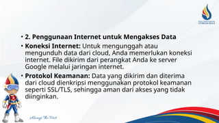 • 2. Penggunaan Internet untuk Mengakses Data
• Koneksi Internet: Untuk mengunggah atau
mengunduh data dari cloud, Anda memerlukan koneksi
internet. File dikirim dari perangkat Anda ke server
Google melalui jaringan internet.
• Protokol Keamanan: Data yang dikirim dan diterima
dari cloud dienkripsi menggunakan protokol keamanan
seperti SSL/TLS, sehingga aman dari akses yang tidak
diinginkan.
 
