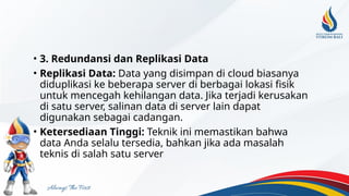 • 3. Redundansi dan Replikasi Data
• Replikasi Data: Data yang disimpan di cloud biasanya
diduplikasi ke beberapa server di berbagai lokasi fisik
untuk mencegah kehilangan data. Jika terjadi kerusakan
di satu server, salinan data di server lain dapat
digunakan sebagai cadangan.
• Ketersediaan Tinggi: Teknik ini memastikan bahwa
data Anda selalu tersedia, bahkan jika ada masalah
teknis di salah satu server
 