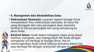 • 4. Manajemen dan Aksesibilitas Data
• Sinkronisasi Otomatis: Layanan seperti Google Drive
menyediakan fitur sinkronisasi otomatis, di mana file
yang diunggah dari satu perangkat akan otomatis
terlihat di semua perangkat lain yang terhubung ke
akun Anda.
• Kontrol Akses: Anda dapat mengatur siapa yang dapat
melihat, mengedit, atau mengunduh file Anda dengan
mengelola izin berbagi di Google Drive. Hal ini
memungkinkan Anda untuk bekerja bersama dalam tim
atau berbagi file dengan orang lain dengan mudah.
 