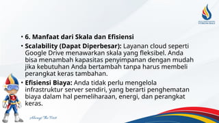 • 6. Manfaat dari Skala dan Efisiensi
• Scalability (Dapat Diperbesar): Layanan cloud seperti
Google Drive menawarkan skala yang fleksibel. Anda
bisa menambah kapasitas penyimpanan dengan mudah
jika kebutuhan Anda bertambah tanpa harus membeli
perangkat keras tambahan.
• Efisiensi Biaya: Anda tidak perlu mengelola
infrastruktur server sendiri, yang berarti penghematan
biaya dalam hal pemeliharaan, energi, dan perangkat
keras.
 