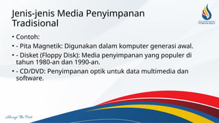 Jenis-jenis Media Penyimpanan
Tradisional
• Contoh:
• - Pita Magnetik: Digunakan dalam komputer generasi awal.
• - Disket (Floppy Disk): Media penyimpanan yang populer di
tahun 1980-an dan 1990-an.
• - CD/DVD: Penyimpanan optik untuk data multimedia dan
software.
 