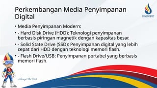 Perkembangan Media Penyimpanan
Digital
• Media Penyimpanan Modern:
• - Hard Disk Drive (HDD): Teknologi penyimpanan
berbasis piringan magnetik dengan kapasitas besar.
• - Solid State Drive (SSD): Penyimpanan digital yang lebih
cepat dari HDD dengan teknologi memori flash.
• - Flash Drive/USB: Penyimpanan portabel yang berbasis
memori flash.
 