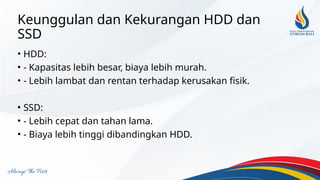 Keunggulan dan Kekurangan HDD dan
SSD
• HDD:
• - Kapasitas lebih besar, biaya lebih murah.
• - Lebih lambat dan rentan terhadap kerusakan fisik.
• SSD:
• - Lebih cepat dan tahan lama.
• - Biaya lebih tinggi dibandingkan HDD.
 