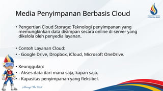Media Penyimpanan Berbasis Cloud
• Pengertian Cloud Storage: Teknologi penyimpanan yang
memungkinkan data disimpan secara online di server yang
dikelola oleh penyedia layanan.
• Contoh Layanan Cloud:
• - Google Drive, Dropbox, iCloud, Microsoft OneDrive.
• Keunggulan:
• - Akses data dari mana saja, kapan saja.
• - Kapasitas penyimpanan yang fleksibel.
 