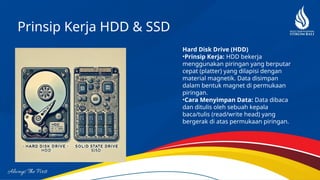 Prinsip Kerja HDD & SSD
Hard Disk Drive (HDD)
•Prinsip Kerja: HDD bekerja
menggunakan piringan yang berputar
cepat (platter) yang dilapisi dengan
material magnetik. Data disimpan
dalam bentuk magnet di permukaan
piringan.
•Cara Menyimpan Data: Data dibaca
dan ditulis oleh sebuah kepala
baca/tulis (read/write head) yang
bergerak di atas permukaan piringan.
 