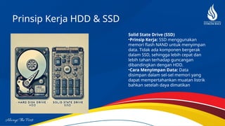 Prinsip Kerja HDD & SSD
Solid State Drive (SSD)
•Prinsip Kerja: SSD menggunakan
memori flash NAND untuk menyimpan
data. Tidak ada komponen bergerak
dalam SSD, sehingga lebih cepat dan
lebih tahan terhadap guncangan
dibandingkan dengan HDD.
•Cara Menyimpan Data: Data
disimpan dalam sel-sel memori yang
dapat mempertahankan muatan listrik
bahkan setelah daya dimatikan
 