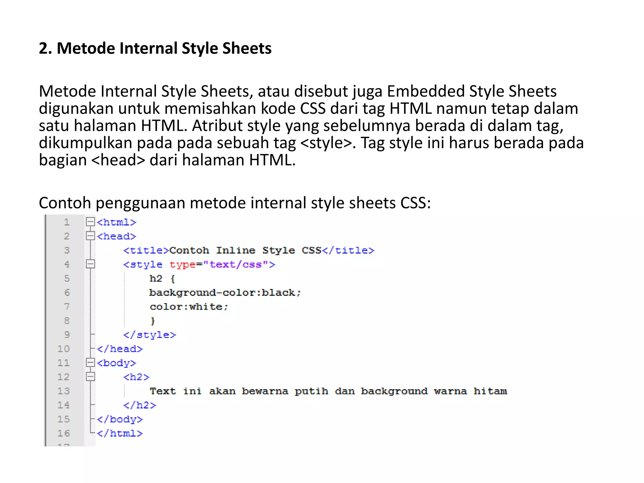 2. Metode Internal Style Sheets
Metode Internal Style Sheets, atau disebut juga Embedded Style Sheets
digunakan untuk memisahkan kode CSS dari tag HTML namun tetap dalam
satu halaman HTML. Atribut style yang sebelumnya berada di dalam tag,
dikumpulkan pada pada sebuah tag <style>. Tag style ini harus berada pada
bagian <head> dari halaman HTML.
Contoh penggunaan metode internal style sheets CSS:
 