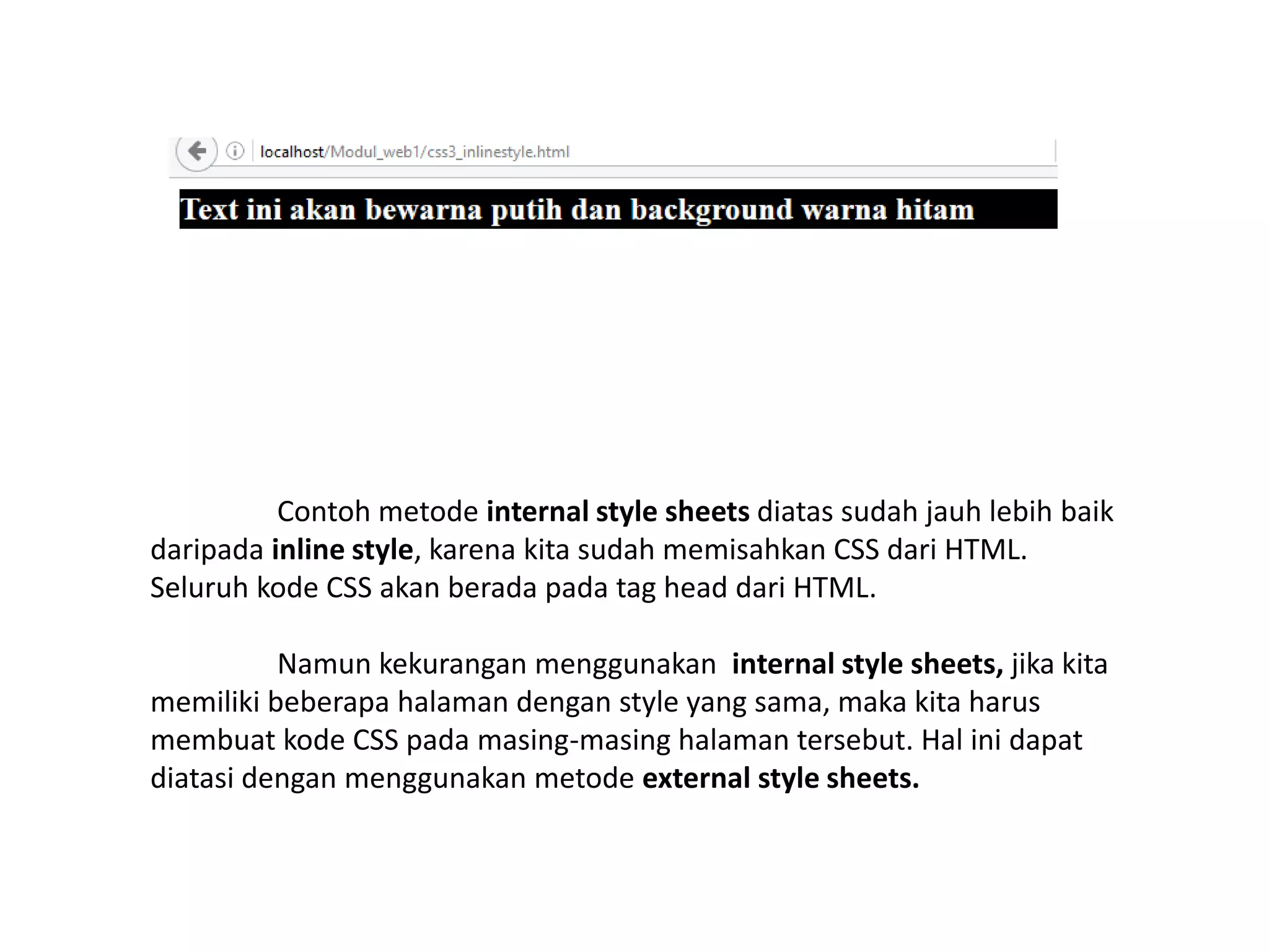 Contoh metode internal style sheets diatas sudah jauh lebih baik
daripada inline style, karena kita sudah memisahkan CSS dari HTML.
Seluruh kode CSS akan berada pada tag head dari HTML.
Namun kekurangan menggunakan internal style sheets, jika kita
memiliki beberapa halaman dengan style yang sama, maka kita harus
membuat kode CSS pada masing-masing halaman tersebut. Hal ini dapat
diatasi dengan menggunakan metode external style sheets.
 