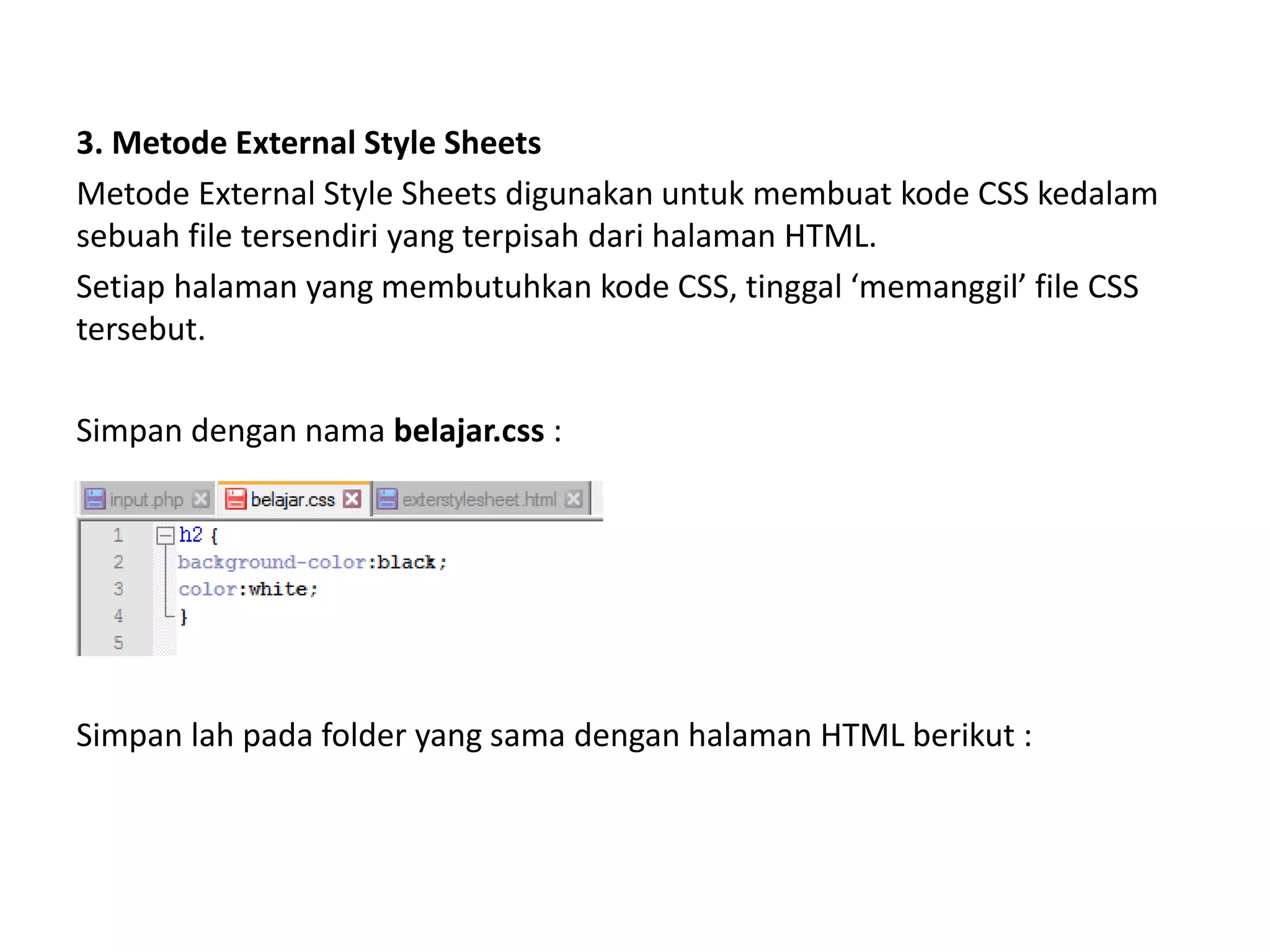 3. Metode External Style Sheets
Metode External Style Sheets digunakan untuk membuat kode CSS kedalam
sebuah file tersendiri yang terpisah dari halaman HTML.
Setiap halaman yang membutuhkan kode CSS, tinggal ‘memanggil’ file CSS
tersebut.
Simpan dengan nama belajar.css :
Simpan lah pada folder yang sama dengan halaman HTML berikut :
 