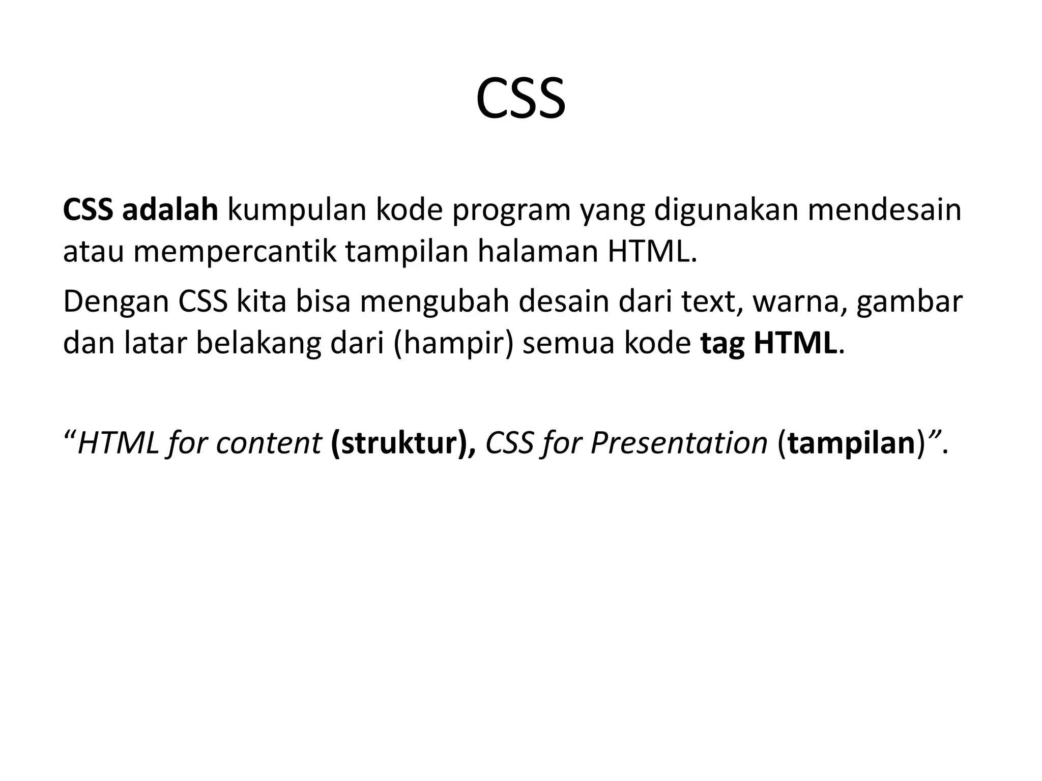 CSS
CSS adalah kumpulan kode program yang digunakan mendesain
atau mempercantik tampilan halaman HTML.
Dengan CSS kita bisa mengubah desain dari text, warna, gambar
dan latar belakang dari (hampir) semua kode tag HTML.
“HTML for content (struktur), CSS for Presentation (tampilan)”.
 