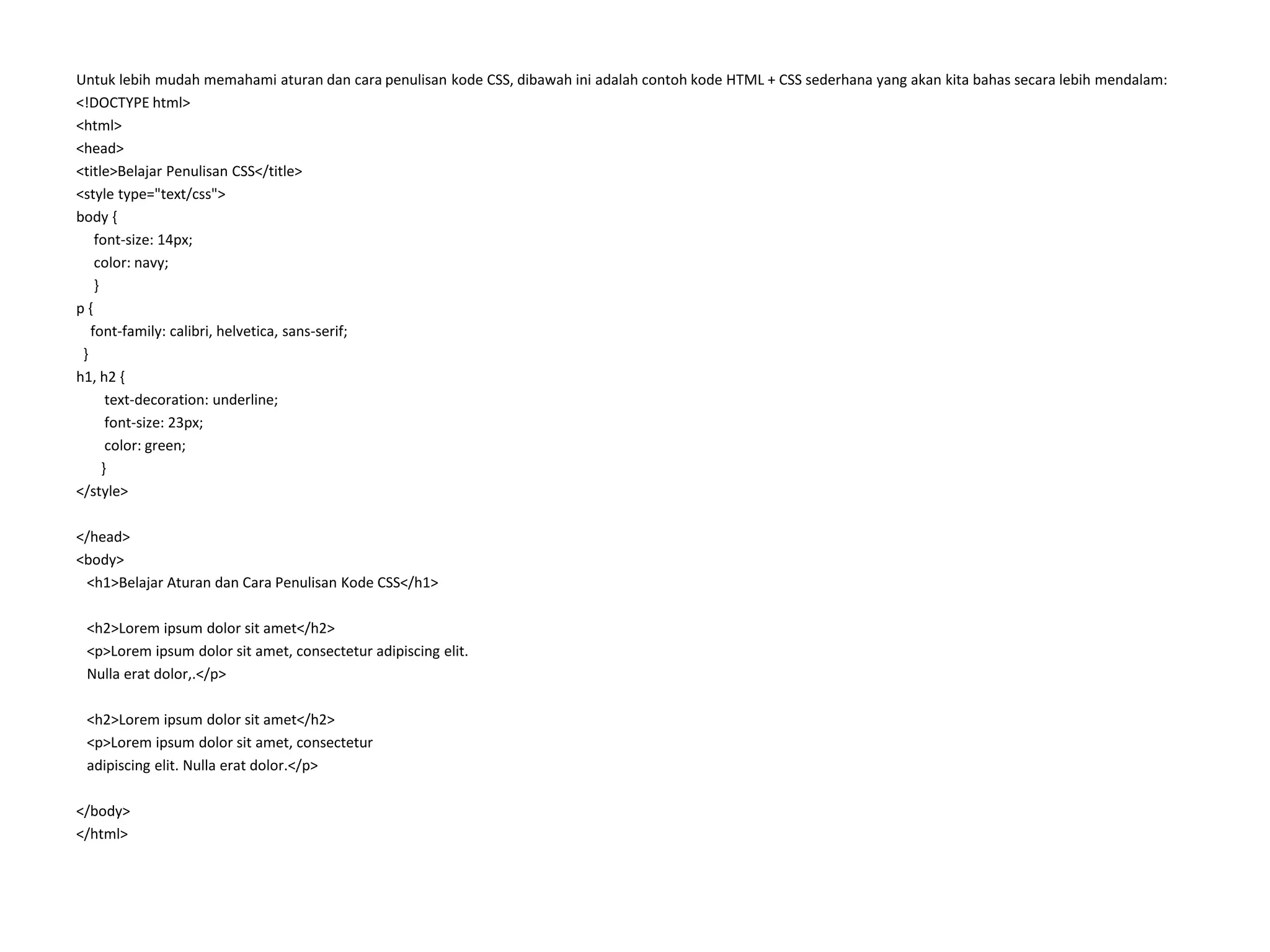 Untuk lebih mudah memahami aturan dan cara penulisan kode CSS, dibawah ini adalah contoh kode HTML + CSS sederhana yang akan kita bahas secara lebih mendalam:
<!DOCTYPE html>
<html>
<head>
<title>Belajar Penulisan CSS</title>
<style type="text/css">
body {
font-size: 14px;
color: navy;
}
p {
font-family: calibri, helvetica, sans-serif;
}
h1, h2 {
text-decoration: underline;
font-size: 23px;
color: green;
}
</style>
</head>
<body>
<h1>Belajar Aturan dan Cara Penulisan Kode CSS</h1>
<h2>Lorem ipsum dolor sit amet</h2>
<p>Lorem ipsum dolor sit amet, consectetur adipiscing elit.
Nulla erat dolor,.</p>
<h2>Lorem ipsum dolor sit amet</h2>
<p>Lorem ipsum dolor sit amet, consectetur
adipiscing elit. Nulla erat dolor.</p>
</body>
</html>
 