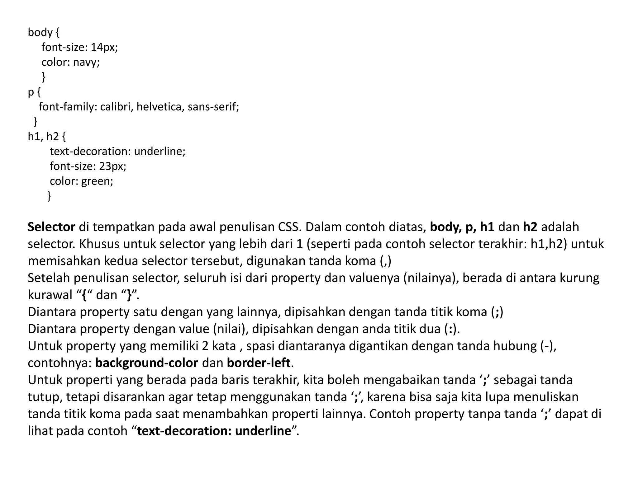 body {
font-size: 14px;
color: navy;
}
p {
font-family: calibri, helvetica, sans-serif;
}
h1, h2 {
text-decoration: underline;
font-size: 23px;
color: green;
}
Selector di tempatkan pada awal penulisan CSS. Dalam contoh diatas, body, p, h1 dan h2 adalah
selector. Khusus untuk selector yang lebih dari 1 (seperti pada contoh selector terakhir: h1,h2) untuk
memisahkan kedua selector tersebut, digunakan tanda koma (,)
Setelah penulisan selector, seluruh isi dari property dan valuenya (nilainya), berada di antara kurung
kurawal “{“ dan “}”.
Diantara property satu dengan yang lainnya, dipisahkan dengan tanda titik koma (;)
Diantara property dengan value (nilai), dipisahkan dengan anda titik dua (:).
Untuk property yang memiliki 2 kata , spasi diantaranya digantikan dengan tanda hubung (-),
contohnya: background-color dan border-left.
Untuk properti yang berada pada baris terakhir, kita boleh mengabaikan tanda ‘;’ sebagai tanda
tutup, tetapi disarankan agar tetap menggunakan tanda ‘;’, karena bisa saja kita lupa menuliskan
tanda titik koma pada saat menambahkan properti lainnya. Contoh property tanpa tanda ‘;’ dapat di
lihat pada contoh “text-decoration: underline”.
 