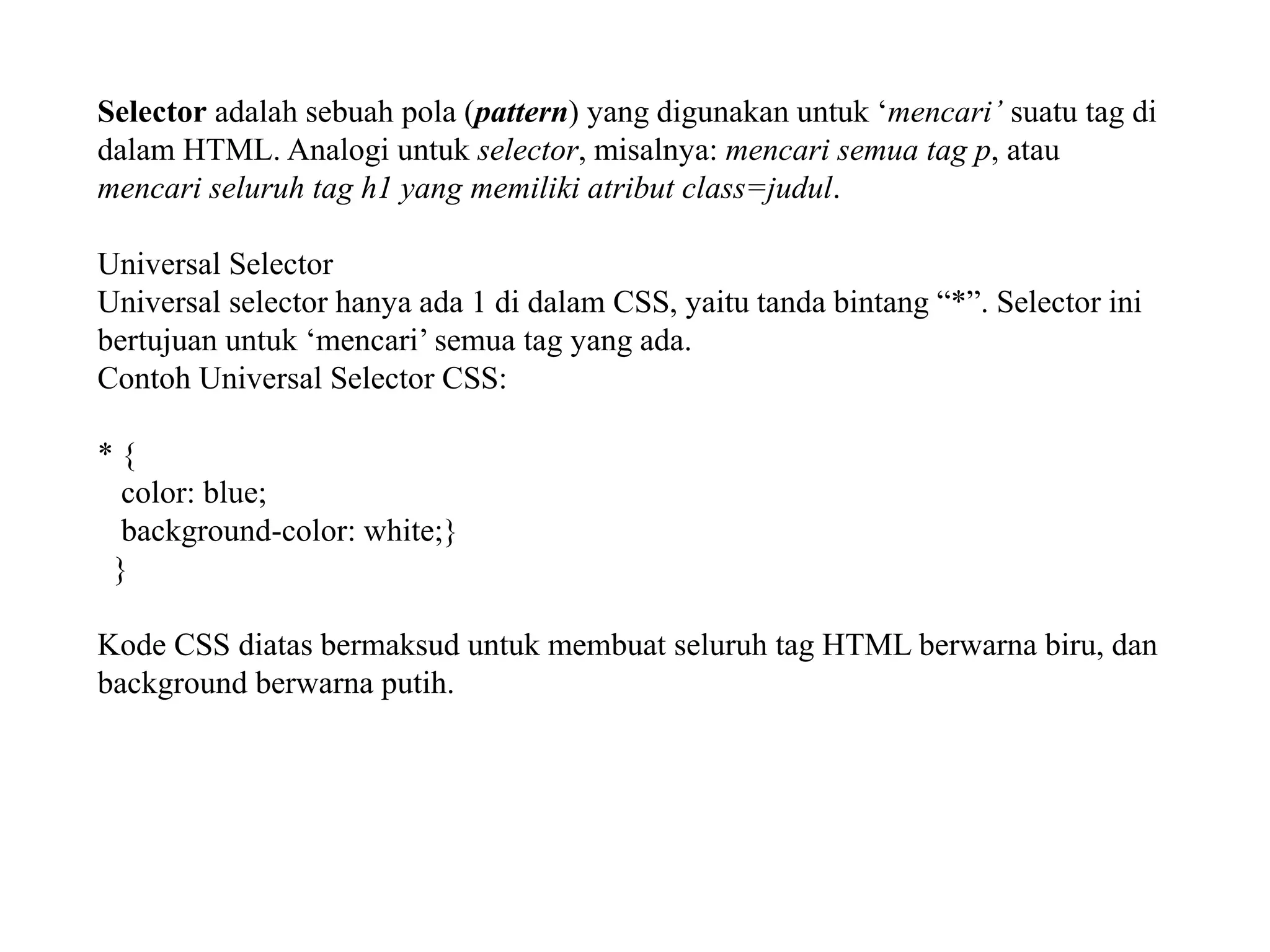 Selector adalah sebuah pola (pattern) yang digunakan untuk ‘mencari’ suatu tag di
dalam HTML. Analogi untuk selector, misalnya: mencari semua tag p, atau
mencari seluruh tag h1 yang memiliki atribut class=judul.
Universal Selector
Universal selector hanya ada 1 di dalam CSS, yaitu tanda bintang “*”. Selector ini
bertujuan untuk ‘mencari’ semua tag yang ada.
Contoh Universal Selector CSS:
* {
color: blue;
background-color: white;}
}
Kode CSS diatas bermaksud untuk membuat seluruh tag HTML berwarna biru, dan
background berwarna putih.
 