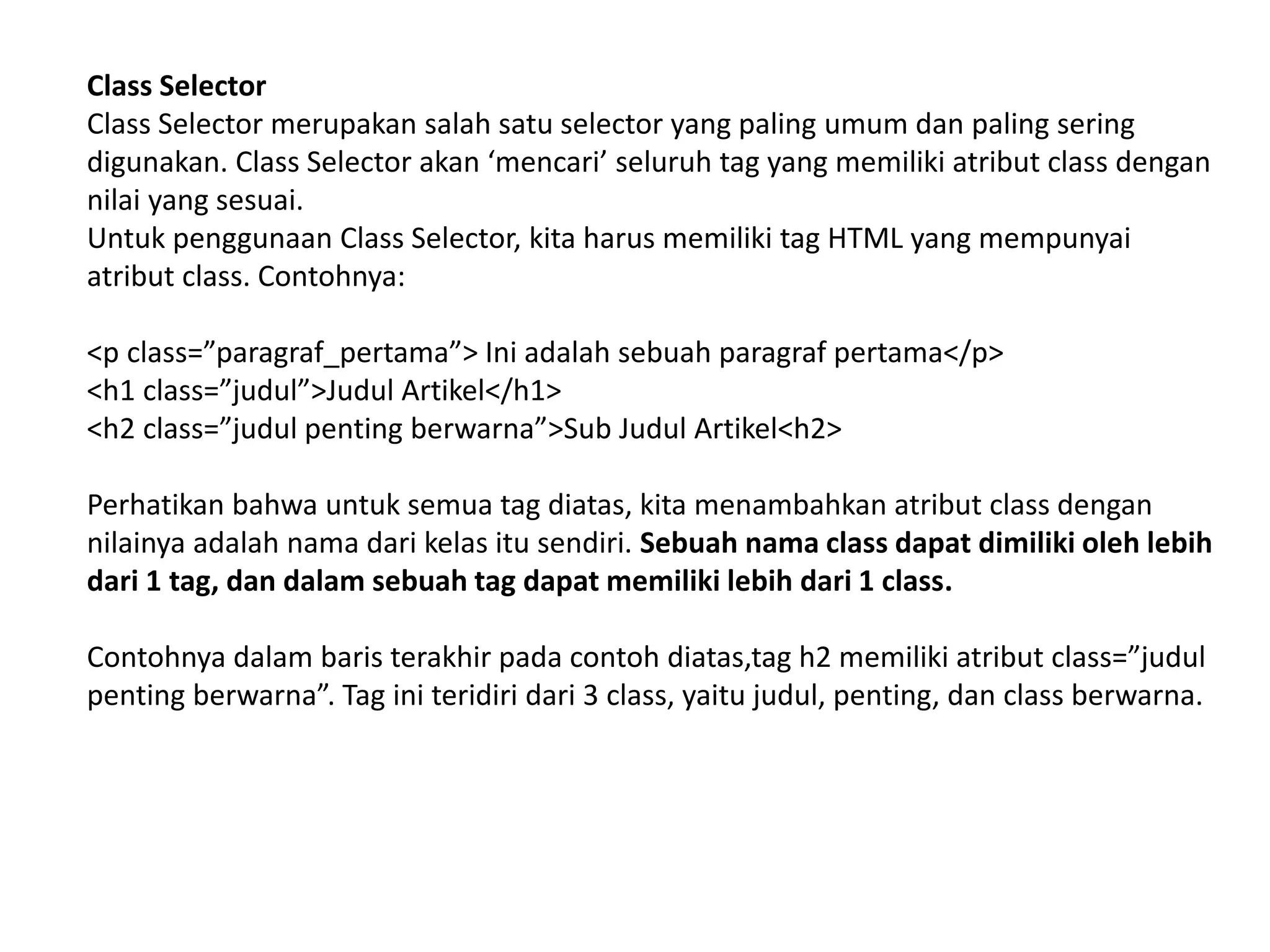 Class Selector
Class Selector merupakan salah satu selector yang paling umum dan paling sering
digunakan. Class Selector akan ‘mencari’ seluruh tag yang memiliki atribut class dengan
nilai yang sesuai.
Untuk penggunaan Class Selector, kita harus memiliki tag HTML yang mempunyai
atribut class. Contohnya:
<p class=”paragraf_pertama”> Ini adalah sebuah paragraf pertama</p>
<h1 class=”judul”>Judul Artikel</h1>
<h2 class=”judul penting berwarna”>Sub Judul Artikel<h2>
Perhatikan bahwa untuk semua tag diatas, kita menambahkan atribut class dengan
nilainya adalah nama dari kelas itu sendiri. Sebuah nama class dapat dimiliki oleh lebih
dari 1 tag, dan dalam sebuah tag dapat memiliki lebih dari 1 class.
Contohnya dalam baris terakhir pada contoh diatas,tag h2 memiliki atribut class=”judul
penting berwarna”. Tag ini teridiri dari 3 class, yaitu judul, penting, dan class berwarna.
 