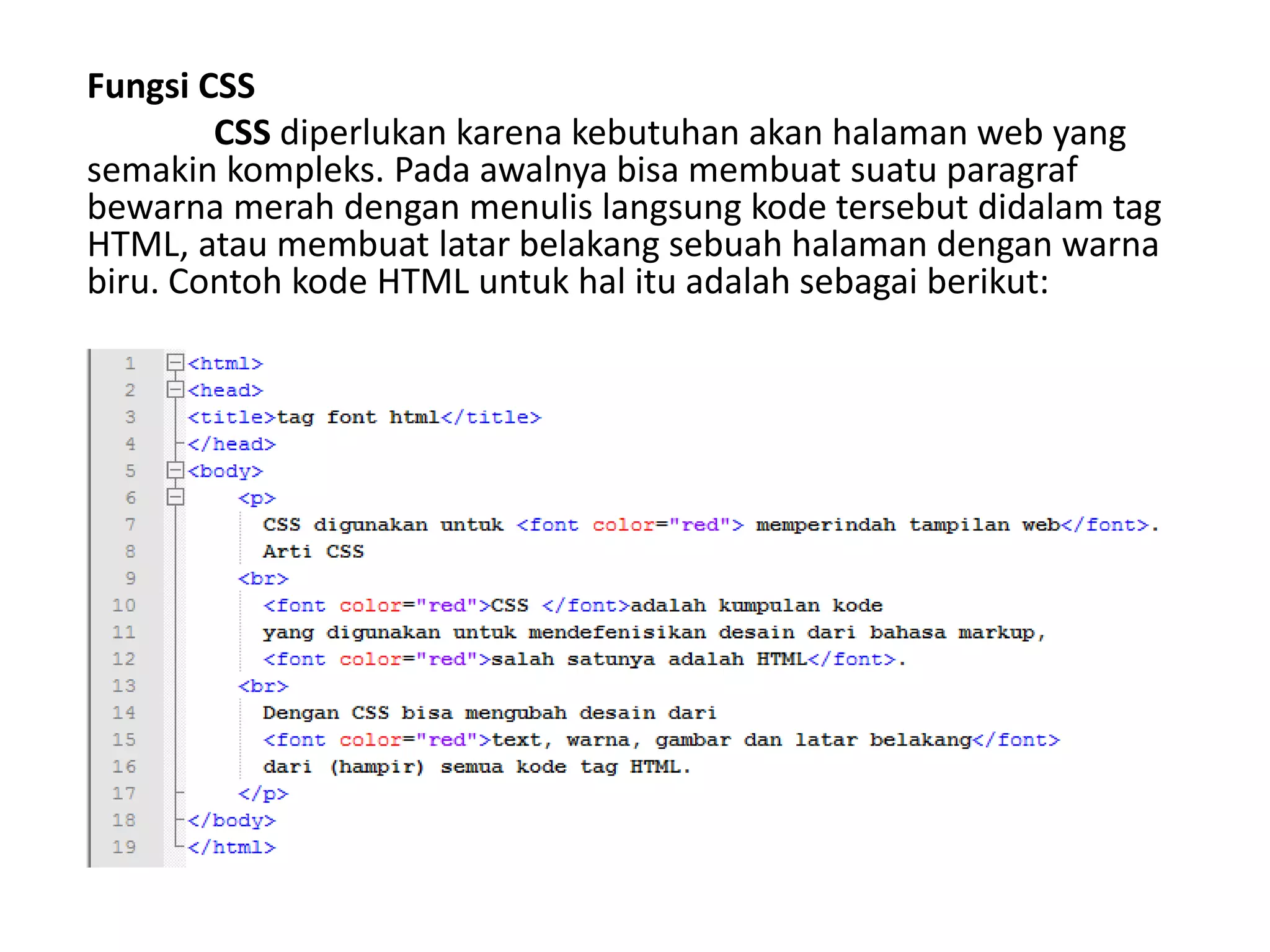 Fungsi CSS
CSS diperlukan karena kebutuhan akan halaman web yang
semakin kompleks. Pada awalnya bisa membuat suatu paragraf
bewarna merah dengan menulis langsung kode tersebut didalam tag
HTML, atau membuat latar belakang sebuah halaman dengan warna
biru. Contoh kode HTML untuk hal itu adalah sebagai berikut:
 