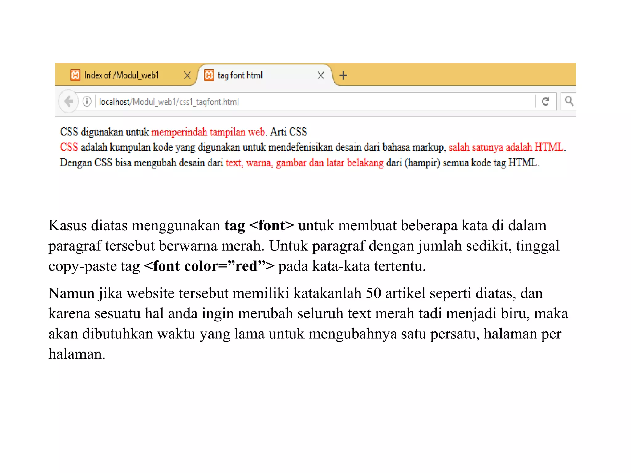 Kasus diatas menggunakan tag <font> untuk membuat beberapa kata di dalam
paragraf tersebut berwarna merah. Untuk paragraf dengan jumlah sedikit, tinggal
copy-paste tag <font color=”red”> pada kata-kata tertentu.
Namun jika website tersebut memiliki katakanlah 50 artikel seperti diatas, dan
karena sesuatu hal anda ingin merubah seluruh text merah tadi menjadi biru, maka
akan dibutuhkan waktu yang lama untuk mengubahnya satu persatu, halaman per
halaman.
 