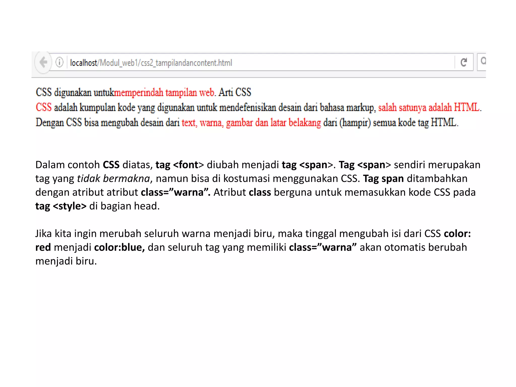 Dalam contoh CSS diatas, tag <font> diubah menjadi tag <span>. Tag <span> sendiri merupakan
tag yang tidak bermakna, namun bisa di kostumasi menggunakan CSS. Tag span ditambahkan
dengan atribut atribut class=”warna”. Atribut class berguna untuk memasukkan kode CSS pada
tag <style> di bagian head.
Jika kita ingin merubah seluruh warna menjadi biru, maka tinggal mengubah isi dari CSS color:
red menjadi color:blue, dan seluruh tag yang memiliki class=”warna” akan otomatis berubah
menjadi biru.
 