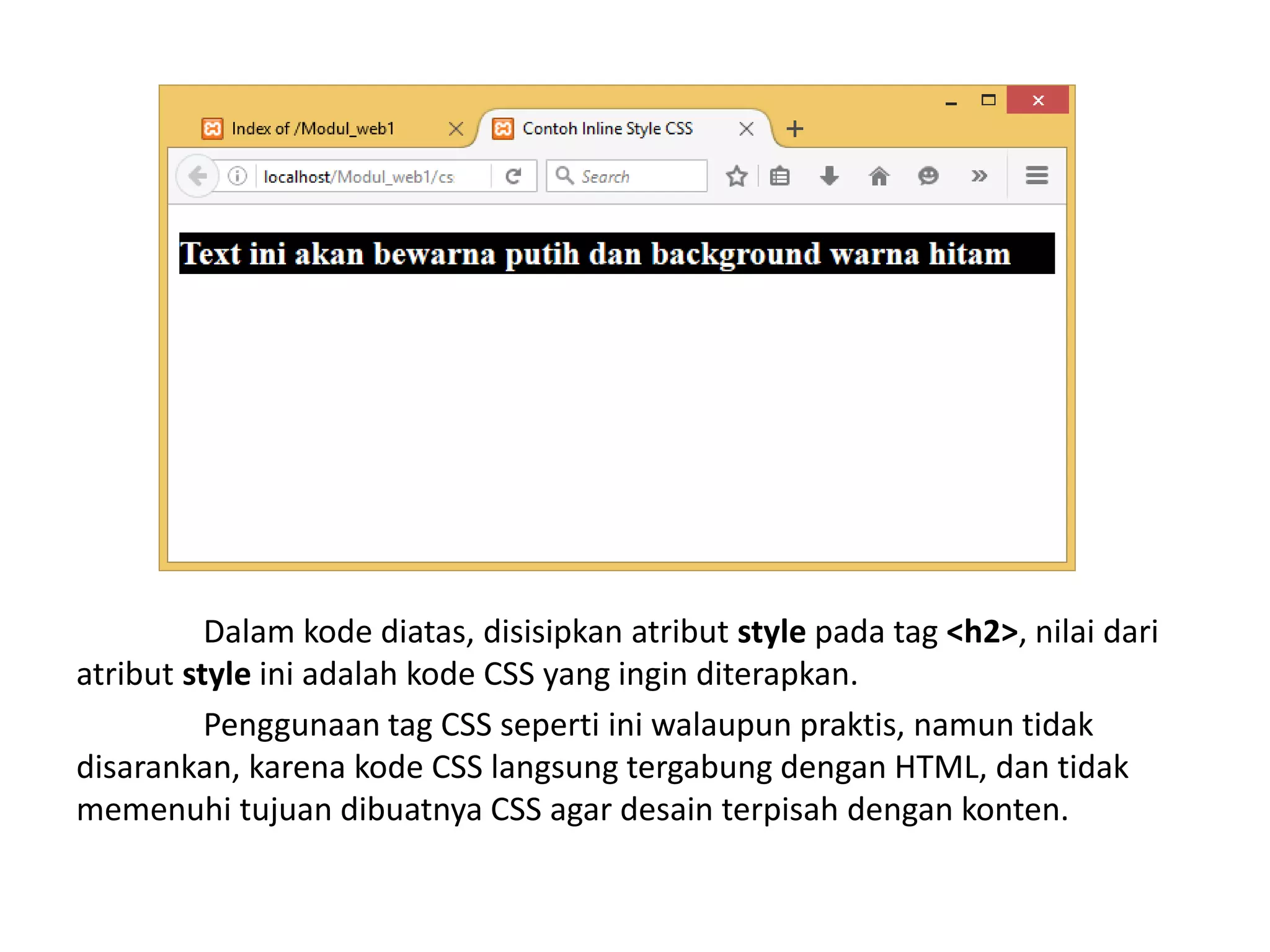 Dalam kode diatas, disisipkan atribut style pada tag <h2>, nilai dari
atribut style ini adalah kode CSS yang ingin diterapkan.
Penggunaan tag CSS seperti ini walaupun praktis, namun tidak
disarankan, karena kode CSS langsung tergabung dengan HTML, dan tidak
memenuhi tujuan dibuatnya CSS agar desain terpisah dengan konten.
 
