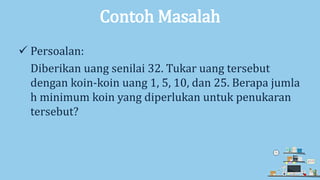 Contoh Masalah
 Persoalan:
Diberikan uang senilai 32. Tukar uang tersebut
dengan koin-koin uang 1, 5, 10, dan 25. Berapa jumla
h minimum koin yang diperlukan untuk penukaran
tersebut?
 