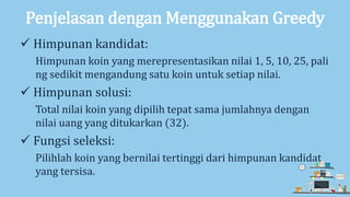 Penjelasan dengan Menggunakan Greedy
 Himpunan kandidat:
Himpunan koin yang merepresentasikan nilai 1, 5, 10, 25, pali
ng sedikit mengandung satu koin untuk setiap nilai.
 Himpunan solusi:
Total nilai koin yang dipilih tepat sama jumlahnya dengan
nilai uang yang ditukarkan (32).
 Fungsi seleksi:
Pilihlah koin yang bernilai tertinggi dari himpunan kandidat
yang tersisa.
 