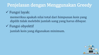 Penjelasan dengan Menggunakan Greedy
 Fungsi layak:
memeriksa apakah nilai total dari himpunan koin yang
dipilih tidak melebihi jumlah uang yang harus dibayar.
 Fungsi obyektif
jumlah koin yang digunakan minimum.
 