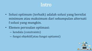 Intro
• Solusi optimum (terbaik) adalah solusi yang bernilai
minimum atau maksimum dari sekumpulan alternati
f solusi yang mungkin.
• Elemen persoalan optimasi:
– kendala (constraints)
– fungsi objektif(atau fungsi optiamsi)
 