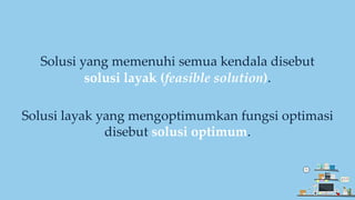 Solusi yang memenuhi semua kendala disebut
solusi layak (feasible solution).
Solusi layak yang mengoptimumkan fungsi optimasi
disebut solusi optimum.
 