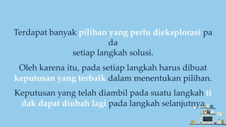Terdapat banyak pilihan yang perlu dieksplorasi pa
da
setiap langkah solusi.
Oleh karena itu, pada setiap langkah harus dibuat
keputusan yang terbaik dalam menentukan pilihan.
Keputusan yang telah diambil pada suatu langkah ti
dak dapat diubah lagi pada langkah selanjutnya
 