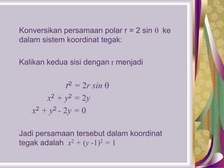Konversikan persamaan polar r = 2 sin  ke
dalam sistem koordinat tegak:
Kalikan kedua sisi dengan r menjadi
r2 = 2r sin 
x2 + y2 = 2y
x2 + y2 - 2y = 0
Jadi persamaan tersebut dalam koordinat
tegak adalah x2 + (y -1)2 = 1
 