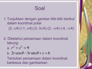 Soal
1.Tunjukkan dengan gambar titik-titik berikut
dalam koordinat polar
(2, 4) (-1, 4) (3, 34) (2, -4) (-4, -4)
2. Diketahui persamaan dalam koordinat
tabung:
a.
b.
Tentukan persamaan dalam koordinat
kartesius dan gambarkan
2 2
9r z 
2 cos 3 sin 6r r z   
 