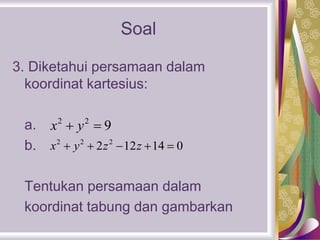 Soal
3. Diketahui persamaan dalam
koordinat kartesius:
a.
b.
Tentukan persamaan dalam
koordinat tabung dan gambarkan
2 2
9x y 
2 2 2
2 12 14 0x y z z    
 