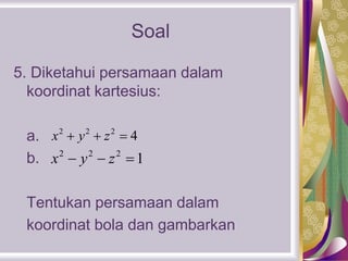 Soal
5. Diketahui persamaan dalam
koordinat kartesius:
a.
b.
Tentukan persamaan dalam
koordinat bola dan gambarkan
2 2 2
4x y z  
2 2 2
1x y z  
 